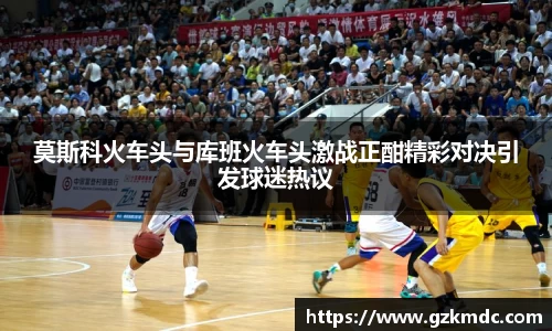 莫斯科火车头与库班火车头激战正酣精彩对决引发球迷热议